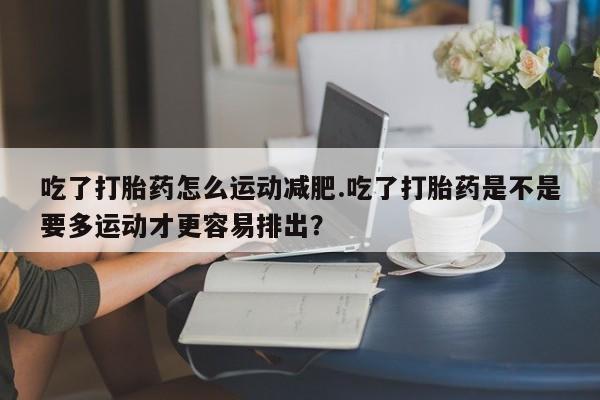 网上打胎药专卖微信吃了打胎药怎么运动减肥.吃了打胎药是不是要多运动才更容易排出?