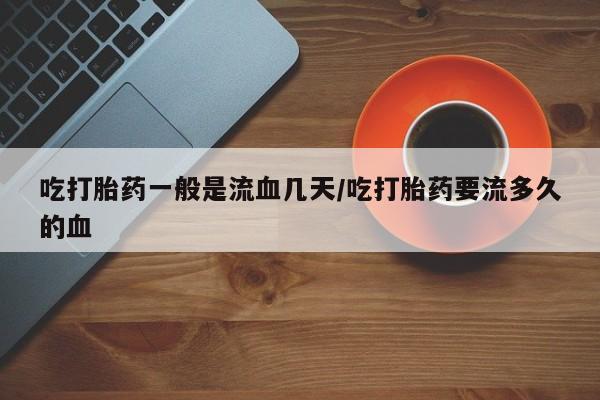 网上打胎药专卖微信吃打胎药一般是流血几天/吃打胎药要流多久的血