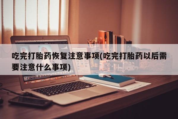 网上打胎药专卖微信吃完打胎药恢复注意事项(吃完打胎药以后需要注意什么事项)