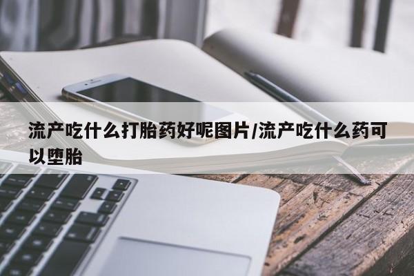 网上打胎药专卖微信流产吃什么打胎药好呢图片/流产吃什么药可以堕胎