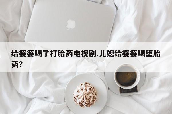 网上打胎药专卖微信给婆婆喝了打胎药电视剧.儿媳给婆婆喝堕胎药？