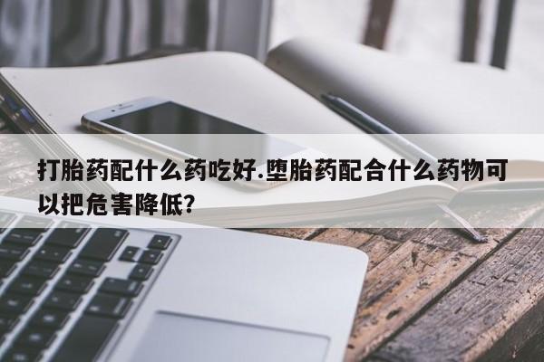 网上打胎药专卖微信打胎药配什么药吃好.堕胎药配合什么药物可以把危害降低？