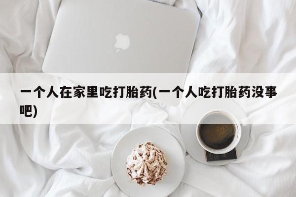 网上打胎药专卖微信一个人在家里吃打胎药(一个人吃打胎药没事吧)