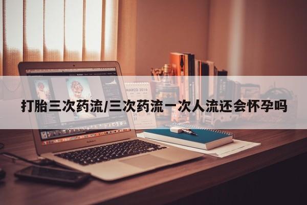 网上打胎药专卖微信打胎三次药流/三次药流一次人流还会怀孕吗