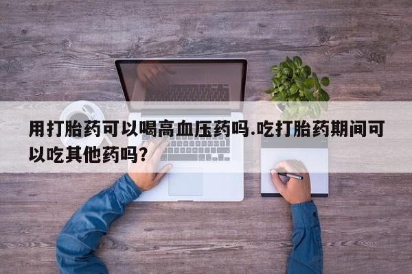 网上打胎药专卖微信用打胎药可以喝高血压药吗.吃打胎药期间可以吃其他药吗？