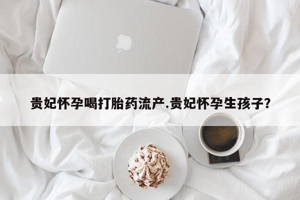 网上打胎药专卖微信贵妃怀孕喝打胎药流产.贵妃怀孕生孩子？