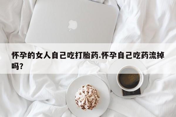 网上打胎药专卖微信怀孕的女人自己吃打胎药.怀孕自己吃药流掉吗？