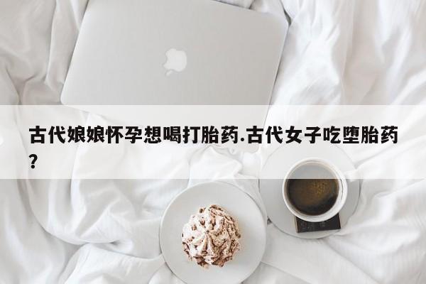 网上打胎药专卖微信古代娘娘怀孕想喝打胎药.古代女子吃堕胎药？