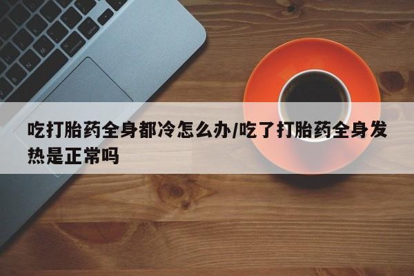 网上打胎药专卖微信吃打胎药全身都冷怎么办/吃了打胎药全身发热是正常吗