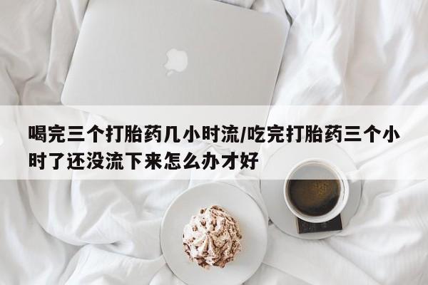 网上打胎药专卖微信喝完三个打胎药几小时流/吃完打胎药三个小时了还没流下来怎么办才好