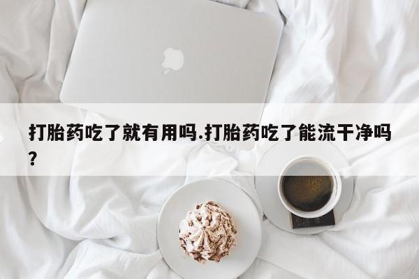 网上打胎药专卖微信打胎药吃了就有用吗.打胎药吃了能流干净吗？