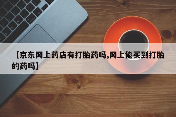网上打胎药专卖微信【京东网上药店有打胎药吗,网上能买到打胎的药吗】