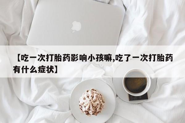 网上打胎药专卖微信【吃一次打胎药影响小孩嘛,吃了一次打胎药有什么症状】