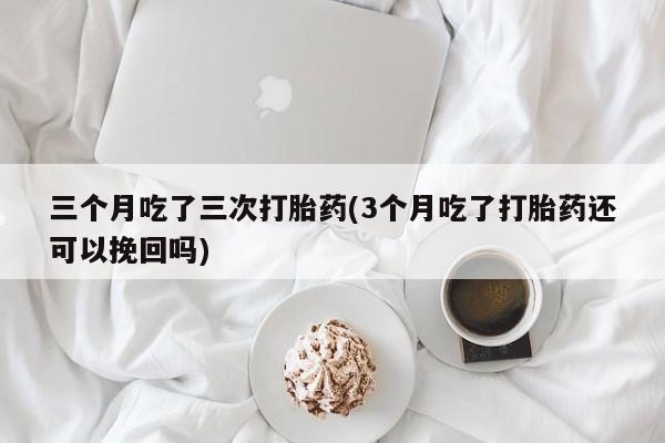 网上打胎药专卖微信三个月吃了三次打胎药(3个月吃了打胎药还可以挽回吗)
