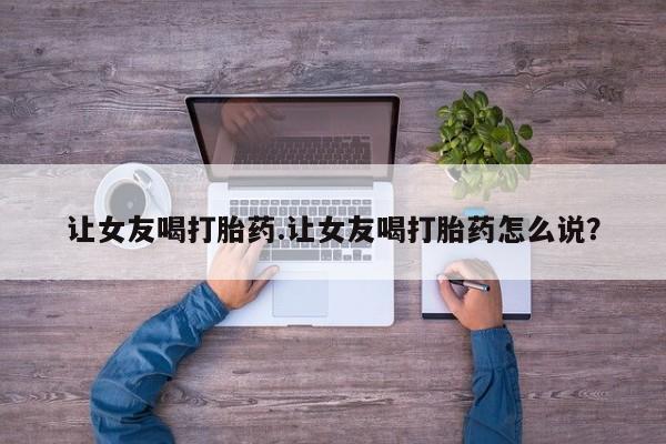 网上打胎药专卖微信让女友喝打胎药.让女友喝打胎药怎么说？