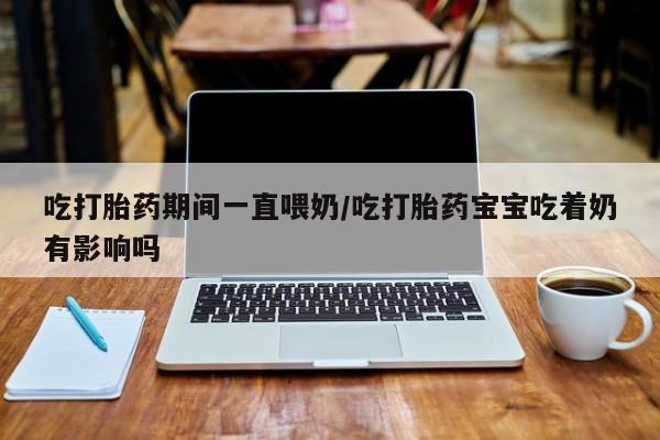网上打胎药专卖微信吃打胎药期间一直喂奶/吃打胎药宝宝吃着奶有影响吗