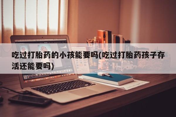 网上打胎药专卖微信吃过打胎药的小孩能要吗(吃过打胎药孩子存活还能要吗)