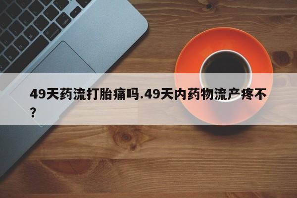 网上打胎药专卖微信49天药流打胎痛吗.49天内药物流产疼不？