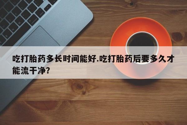 网上打胎药专卖微信吃打胎药多长时间能好.吃打胎药后要多久才能流干净？