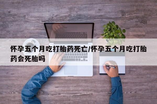 网上打胎药专卖微信怀孕五个月吃打胎药死亡/怀孕五个月吃打胎药会死胎吗