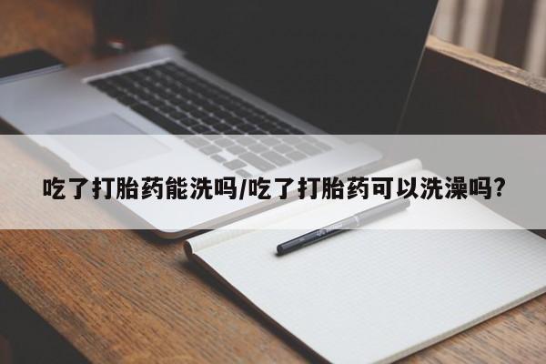 网上打胎药专卖微信吃了打胎药能洗吗/吃了打胎药可以洗澡吗?