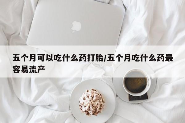 网上打胎药专卖微信五个月可以吃什么药打胎/五个月吃什么药最容易流产