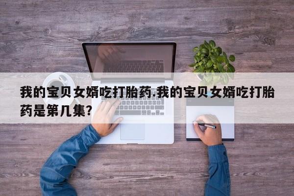 网上打胎药专卖微信我的宝贝女婿吃打胎药.我的宝贝女婿吃打胎药是第几集?
