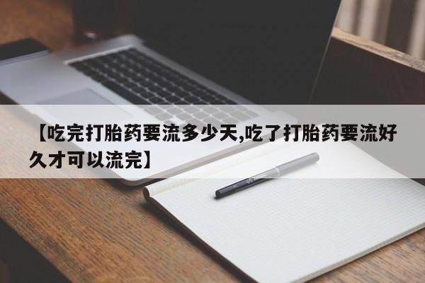 网上打胎药专卖微信【吃完打胎药要流多少天,吃了打胎药要流好久才可以流完】