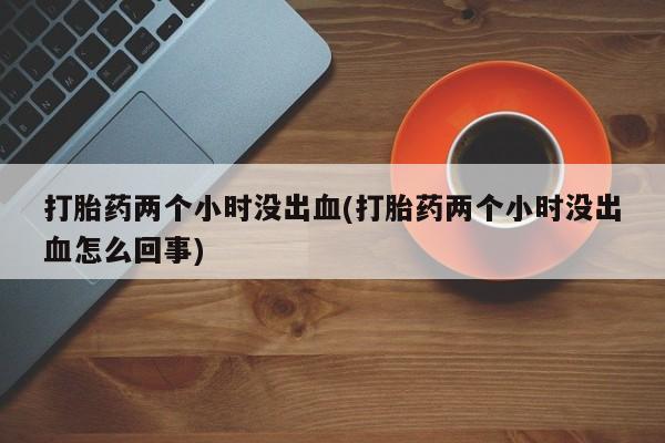网上打胎药专卖微信打胎药两个小时没出血(打胎药两个小时没出血怎么回事)