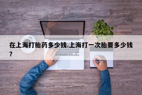 网上打胎药专卖微信在上海打胎药多少钱.上海打一次胎要多少钱？