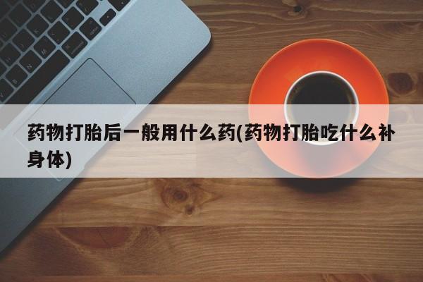 网上打胎药专卖微信药物打胎后一般用什么药(药物打胎吃什么补身体)