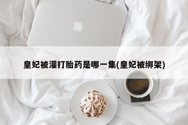 网上打胎药专卖微信皇妃被灌打胎药是哪一集(皇妃被绑架)