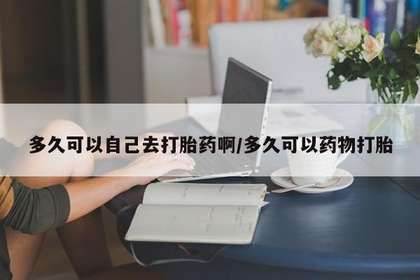 网上打胎药专卖微信多久可以自己去打胎药啊/多久可以药物打胎