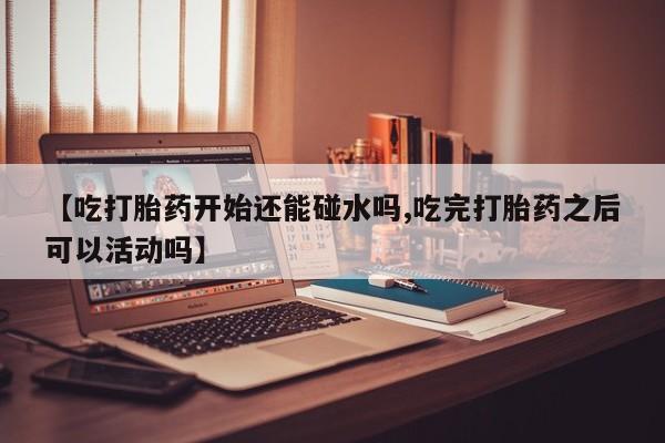 网上打胎药专卖微信【吃打胎药开始还能碰水吗,吃完打胎药之后可以活动吗】