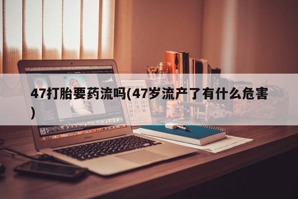 网上打胎药专卖微信47打胎要药流吗(47岁流产了有什么危害)