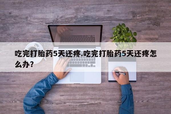 网上打胎药专卖微信吃完打胎药5天还疼.吃完打胎药5天还疼怎么办？