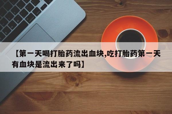 网上打胎药专卖微信【第一天喝打胎药流出血块,吃打胎药第一天有血块是流出来了吗】