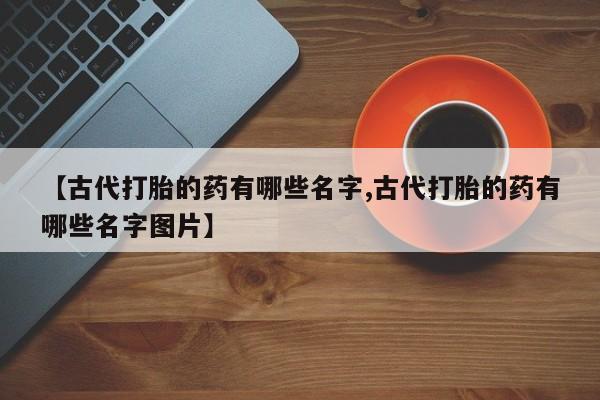 网上打胎药专卖微信【古代打胎的药有哪些名字,古代打胎的药有哪些名字图片】