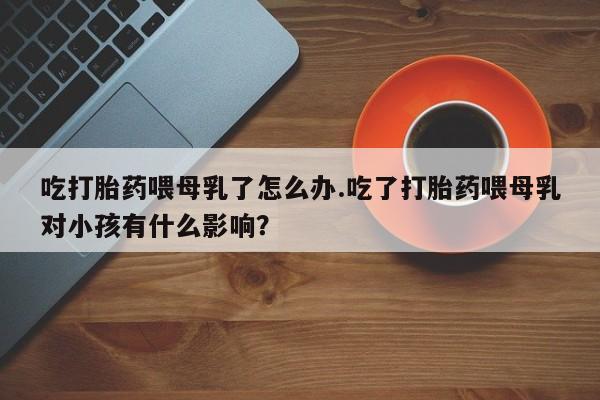 网上打胎药专卖微信吃打胎药喂母乳了怎么办.吃了打胎药喂母乳对小孩有什么影响？