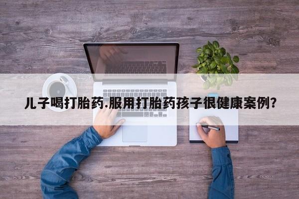 网上打胎药专卖微信儿子喝打胎药.服用打胎药孩子很健康案例？