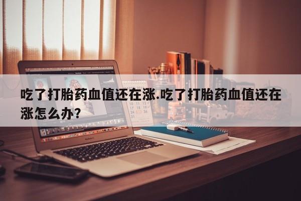网上打胎药专卖微信吃了打胎药血值还在涨.吃了打胎药血值还在涨怎么办？