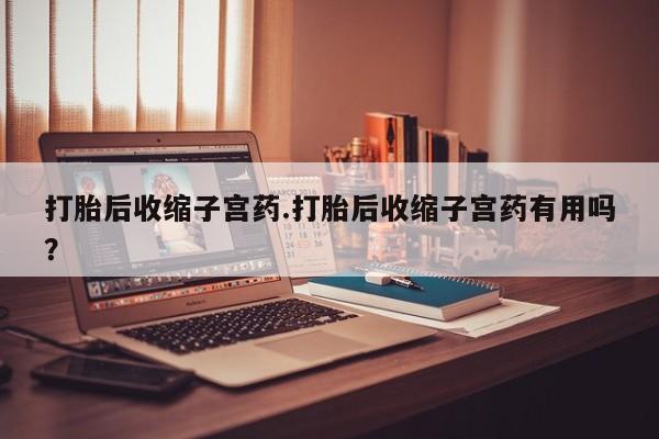 网上打胎药专卖微信打胎后收缩子宫药.打胎后收缩子宫药有用吗？