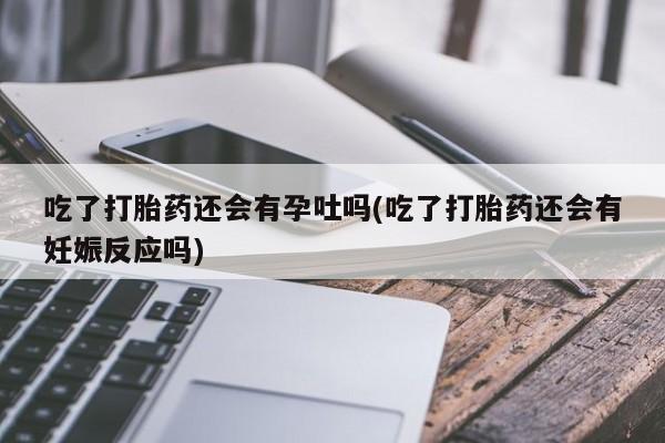 网上打胎药专卖微信吃了打胎药还会有孕吐吗(吃了打胎药还会有妊娠反应吗)