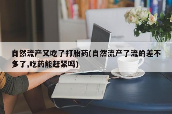 网上打胎药专卖微信自然流产又吃了打胎药(自然流产了流的差不多了,吃药能赶紧吗)