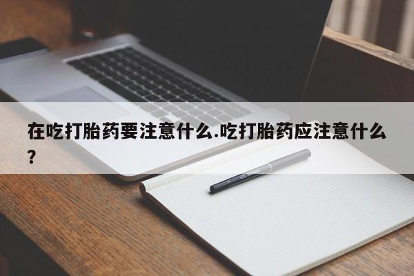 网上打胎药专卖微信在吃打胎药要注意什么.吃打胎药应注意什么？