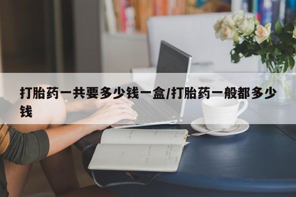 网上打胎药专卖微信打胎药一共要多少钱一盒/打胎药一般都多少钱