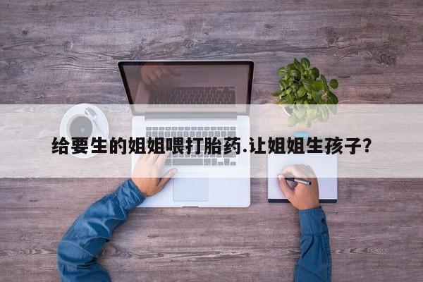 网上打胎药专卖微信给要生的姐姐喂打胎药.让姐姐生孩子?