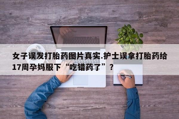 网上打胎药专卖微信女子误发打胎药图片真实.护士误拿打胎药给17周孕妈服下“吃错药了”?