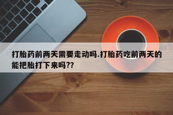 网上打胎药专卖微信打胎药前两天需要走动吗.打胎药吃前两天的能把胎打下来吗?？