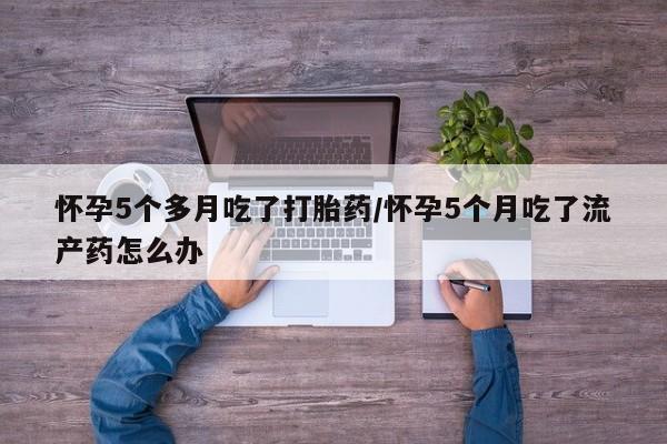 网上打胎药专卖微信怀孕5个多月吃了打胎药/怀孕5个月吃了流产药怎么办